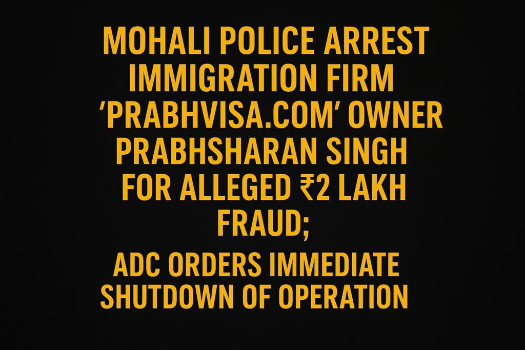 Mohali Police Arrest Immigration Firm “PrabhVisa.com” Owner Prabhsharan Singh for Alleged ₹2 Lakh Fraud; ADC Orders Immediate Shutdown of Operation